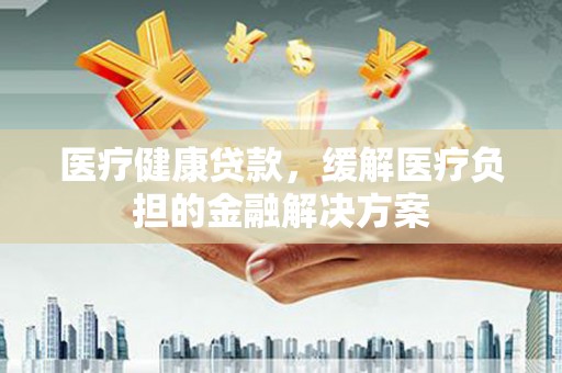 邓州医疗健康贷款，缓解医疗负担的金融解决方案