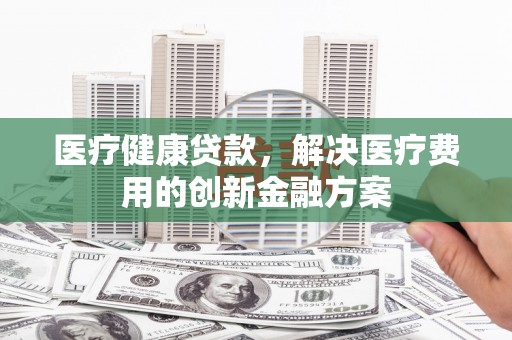 邓州医疗健康贷款，解决医疗费用的创新金融方案
