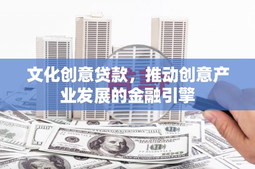 邓州文化创意贷款，推动创意产业发展的金融引擎