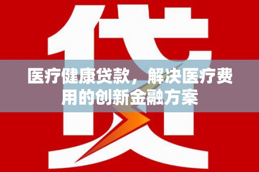 邓州医疗健康贷款，解决医疗费用的创新金融方案