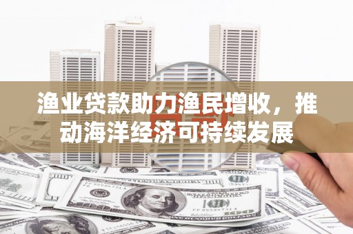 邓州渔业贷款助力渔民增收，推动海洋经济可持续发展