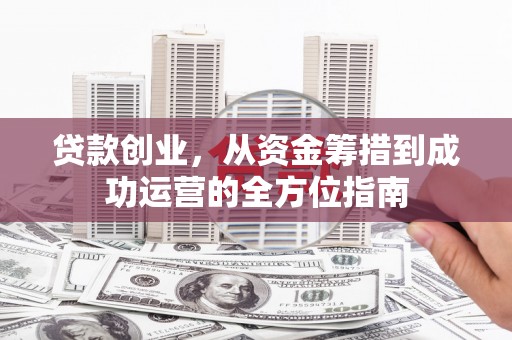 邓州贷款创业，从资金筹措到成功运营的全方位指南