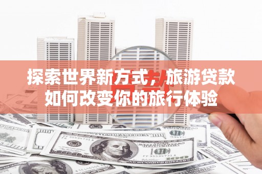 邓州探索世界新方式，旅游贷款如何改变你的旅行体验